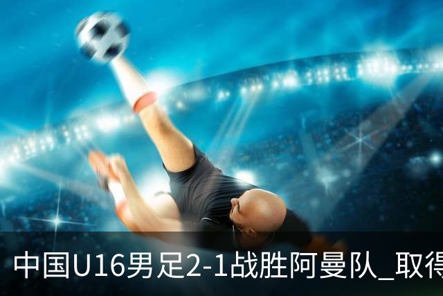 中国U16男足2-1战胜阿曼队 取得U17海湾杯两连胜
