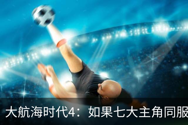 大航海时代4：如果七大主角同服开局混战，谁会第一个被吞并？
