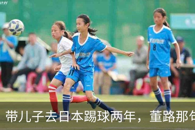 带儿子去日本踢球两年，董路那句差异不是差距我是真服了