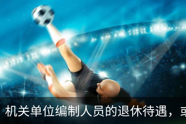 机关单位编制人员的退休待遇，或将有大变化？