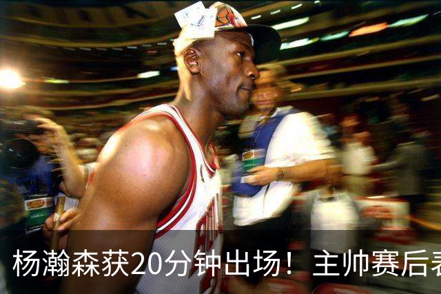 杨瀚森获20分钟出场！主帅赛后表态明确，轮换地位基本稳了？
