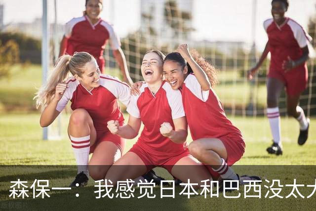 森保一：我感觉日本和巴西没太大差距，他们一对一突破高一档