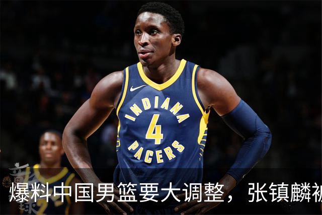 爆料中国男篮要大调整，张镇麟被称亚洲第一小前锋，帮郭士强晋级