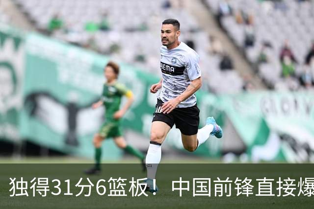 独得31分6篮板！中国前锋直接爆发，生涯最强一战