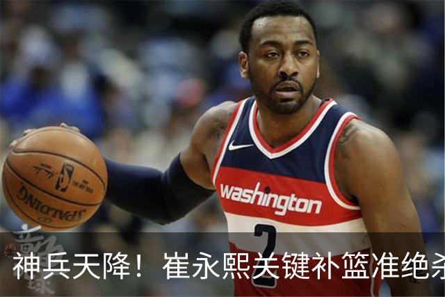 神兵天降！崔永熙关键补篮准绝杀 赛后引爆舆论获盛赞