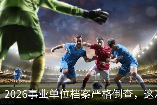 2026事业单位档案严格倒查，这次彻底动真格！